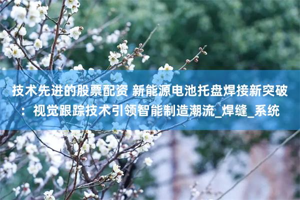技术先进的股票配资 新能源电池托盘焊接新突破：视觉跟踪技术引领智能制造潮流_焊缝_系统