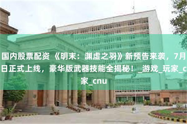 国内股票配资 《明末：渊虚之羽》新预告来袭，7月24日正式上线，豪华版武器技能全揭秘！_游戏_玩家_cnu