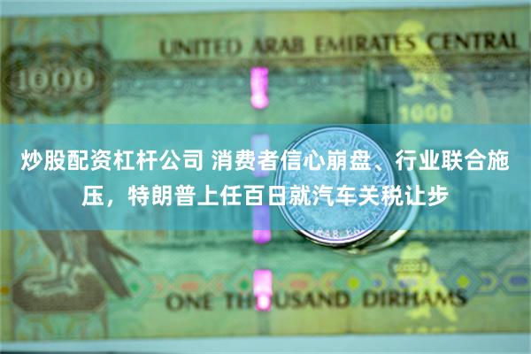 炒股配资杠杆公司 消费者信心崩盘、行业联合施压，特朗普上任百日就汽车关税让步