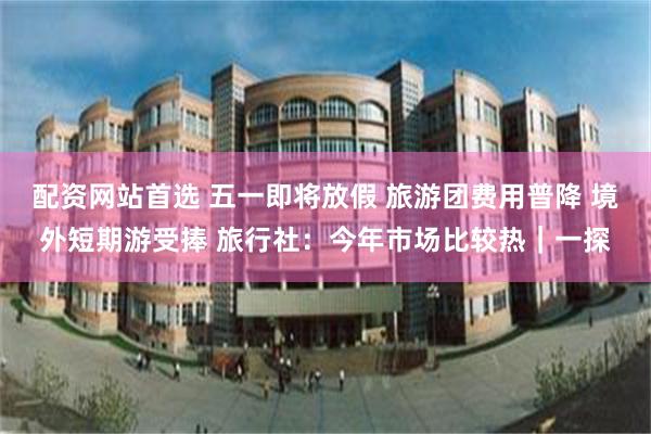 配资网站首选 五一即将放假 旅游团费用普降 境外短期游受捧 旅行社：今年市场比较热｜一探