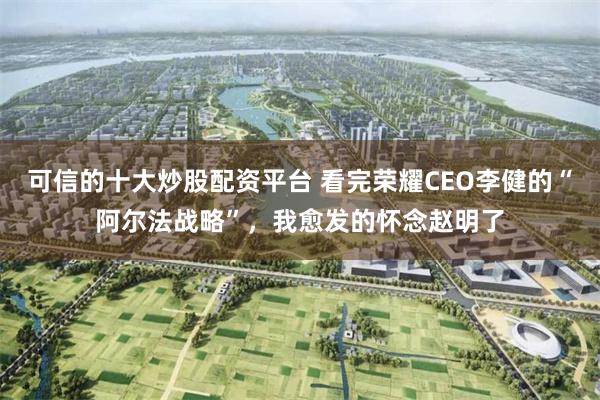 可信的十大炒股配资平台 看完荣耀CEO李健的“阿尔法战略”，我愈发的怀念赵明了