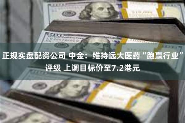 正规实盘配资公司 中金：维持远大医药“跑赢行业”评级 上调目标价至7.2港元