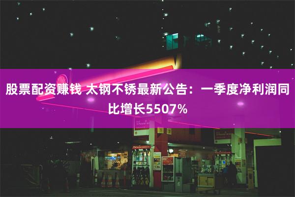 股票配资赚钱 太钢不锈最新公告：一季度净利润同比增长5507%