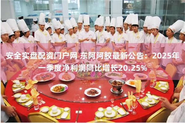 安全实盘配资门户网 东阿阿胶最新公告：2025年一季度净利润同比增长20.25%