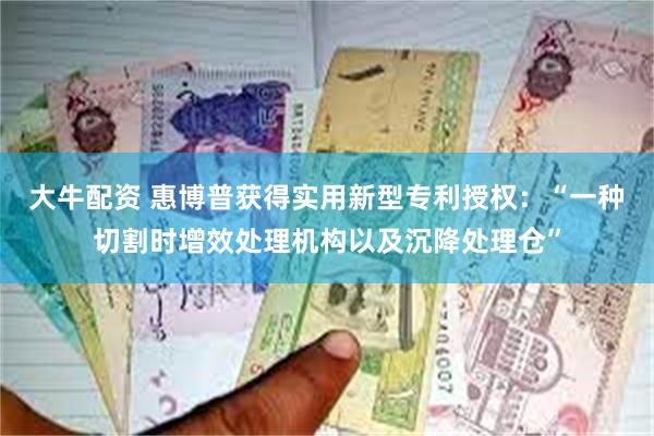 大牛配资 惠博普获得实用新型专利授权：“一种切割时增效处理机构以及沉降处理仓”