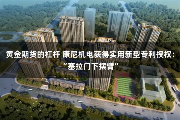 黄金期货的杠杆 康尼机电获得实用新型专利授权：“塞拉门下摆臂”