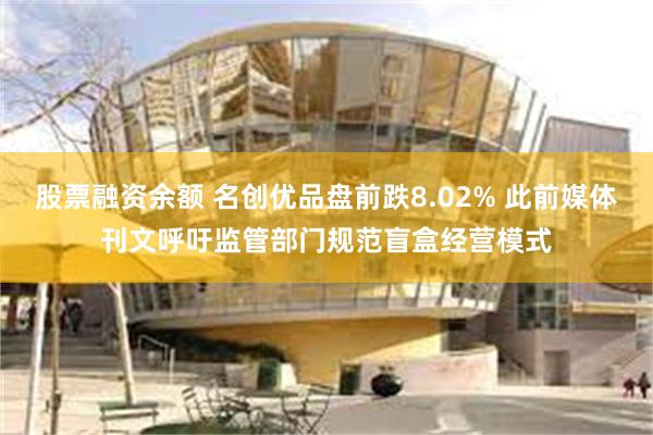 股票融资余额 名创优品盘前跌8.02% 此前媒体刊文呼吁监管部门规范盲盒经营模式