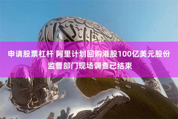申请股票杠杆 阿里计划回购港股100亿美元股份 监管部门现场调查已结束