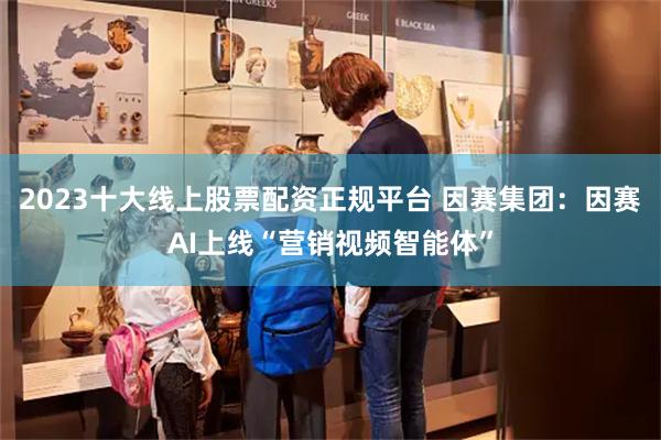 2023十大线上股票配资正规平台 因赛集团：因赛AI上线“营销视频智能体”
