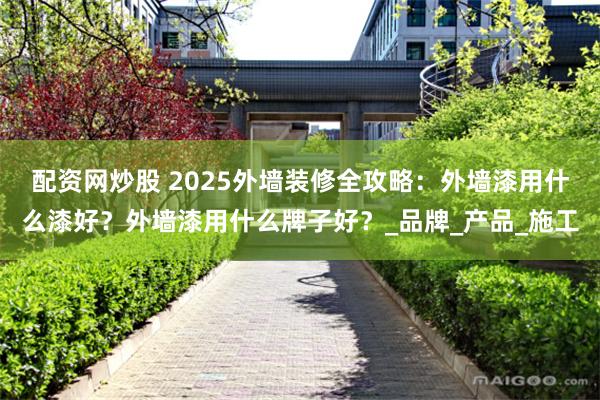 配资网炒股 2025外墙装修全攻略：外墙漆用什么漆好？外墙漆用什么牌子好？_品牌_产品_施工