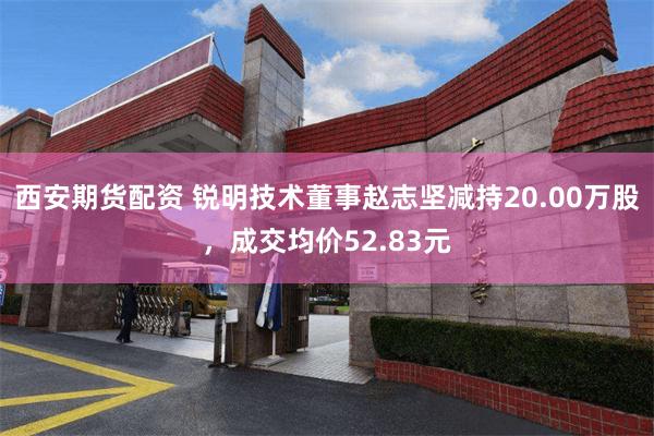 西安期货配资 锐明技术董事赵志坚减持20.00万股，成交均价52.83元