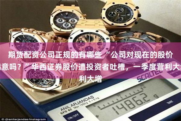 期货配资公司正规的有哪些 “公司对现在的股价满意吗？”华西证券股价遭投资者吐槽，一季度营利大增