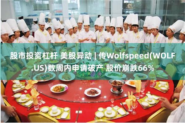股市投资杠杆 美股异动 | 传Wolfspeed(WOLF.US)数周内申请破产 股价崩跌66%