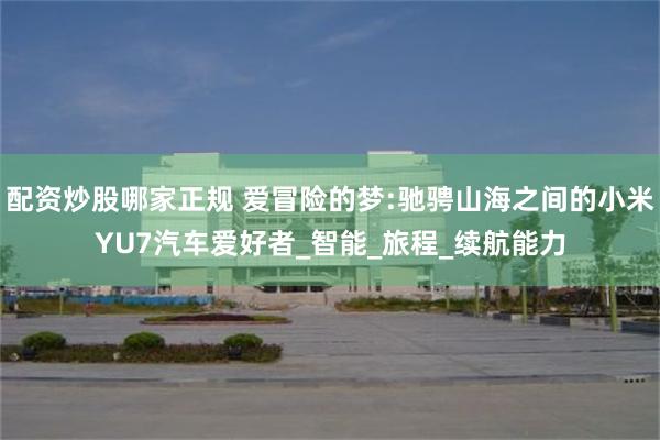 配资炒股哪家正规 爱冒险的梦:驰骋山海之间的小米YU7汽车爱好者_智能_旅程_续航能力