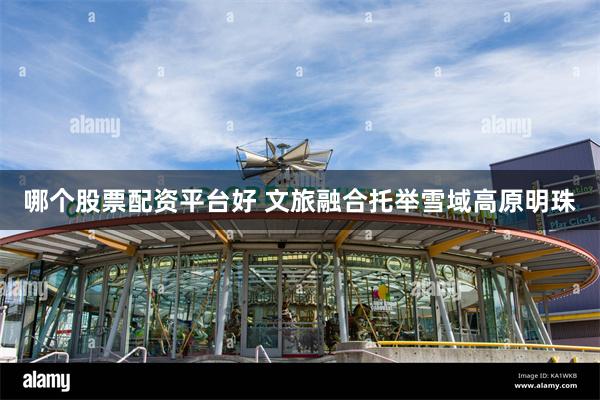 哪个股票配资平台好 文旅融合托举雪域高原明珠