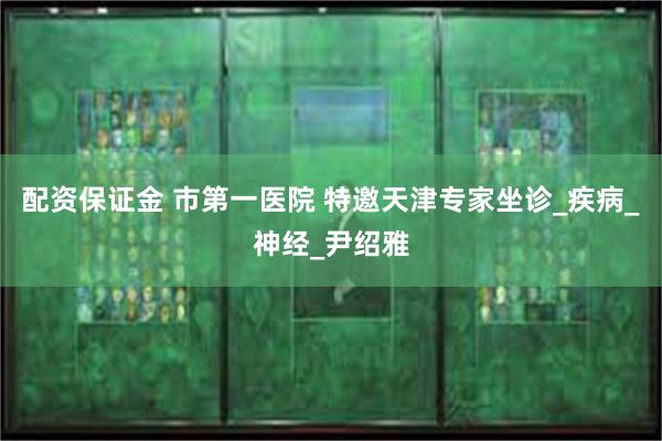 配资保证金 市第一医院 特邀天津专家坐诊_疾病_神经_尹绍雅