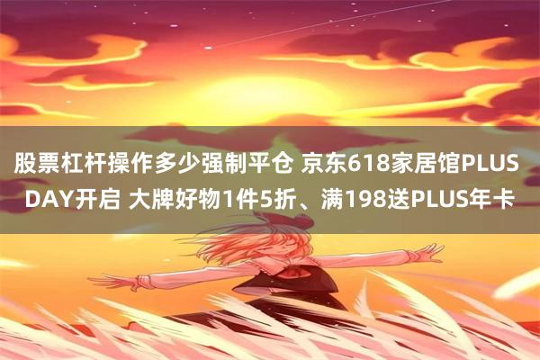 股票杠杆操作多少强制平仓 京东618家居馆PLUS DAY开启 大牌好物1件5折、满198送PLUS年卡