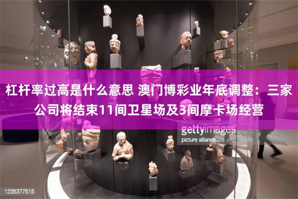 杠杆率过高是什么意思 澳门博彩业年底调整：三家公司将结束11间卫星场及3间摩卡场经营
