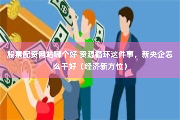 股票配资网站哪个好 资源循环这件事，新央企怎么干好（经济新方位）