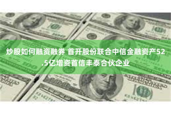 炒股如何融资融券 首开股份联合中信金融资产52.5亿增资首信丰泰合伙企业