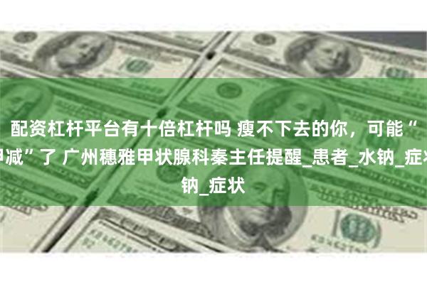 配资杠杆平台有十倍杠杆吗 瘦不下去的你，可能“甲减”了 广州穗雅甲状腺科秦主任提醒_患者_水钠_症状