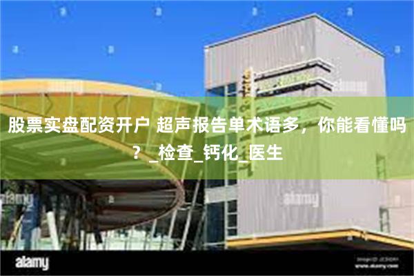 股票实盘配资开户 超声报告单术语多，你能看懂吗？_检查_钙化_医生