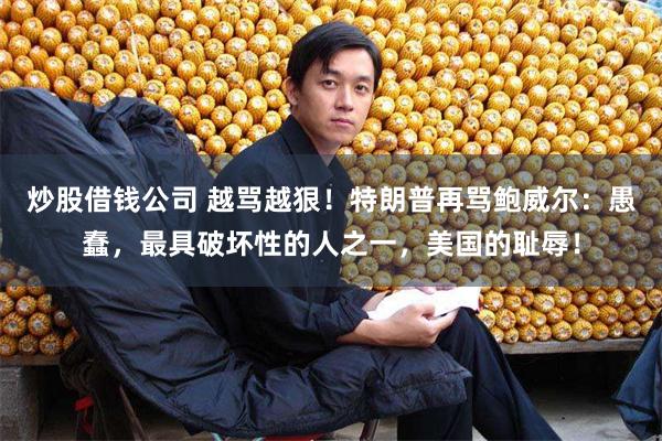 炒股借钱公司 越骂越狠！特朗普再骂鲍威尔：愚蠢，最具破坏性的人之一，美国的耻辱！