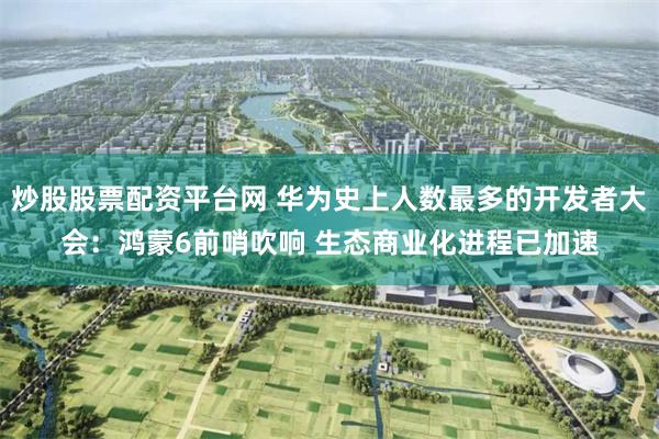 炒股股票配资平台网 华为史上人数最多的开发者大会：鸿蒙6前哨吹响 生态商业化进程已加速