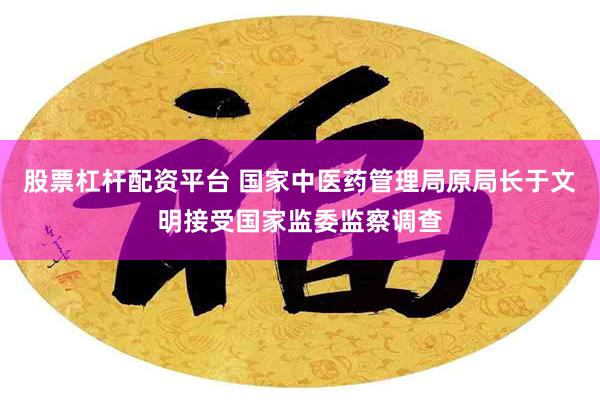 股票杠杆配资平台 国家中医药管理局原局长于文明接受国家监委监察调查