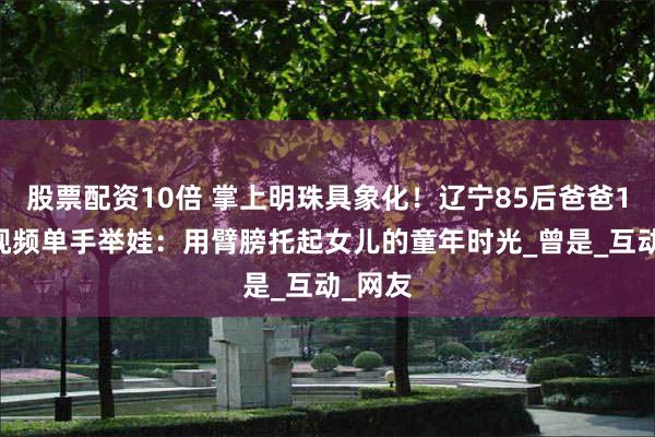 股票配资10倍 掌上明珠具象化！辽宁85后爸爸171条视频单手举娃：用臂膀托起女儿的童年时光_曾是_互动_网友