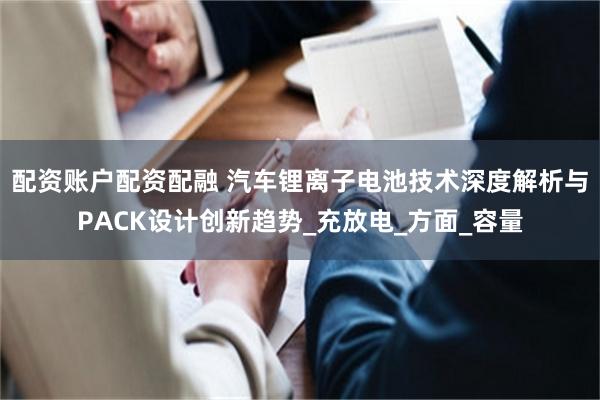 配资账户配资配融 汽车锂离子电池技术深度解析与PACK设计创新趋势_充放电_方面_容量