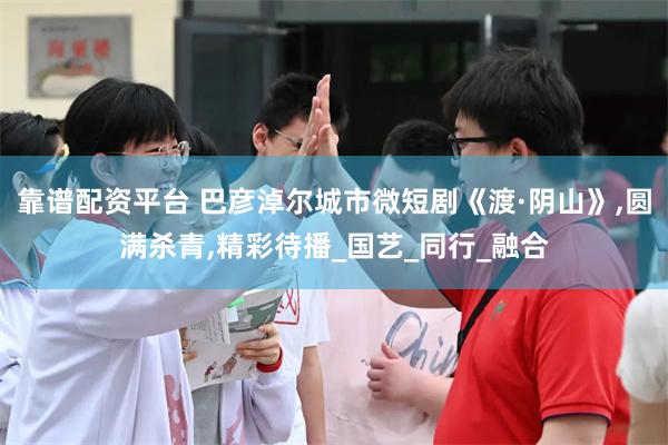 靠谱配资平台 巴彦淖尔城市微短剧《渡·阴山》,圆满杀青,精彩待播_国艺_同行_融合