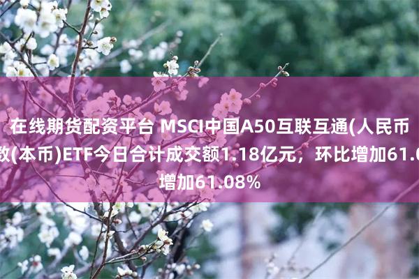 在线期货配资平台 MSCI中国A50互联互通(人民币)指数(本币)ETF今日合计成交额1.18亿元，环比增加61.08%