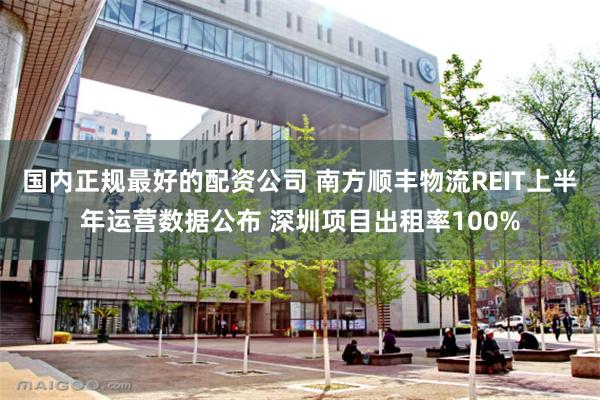 国内正规最好的配资公司 南方顺丰物流REIT上半年运营数据公布 深圳项目出租率100%