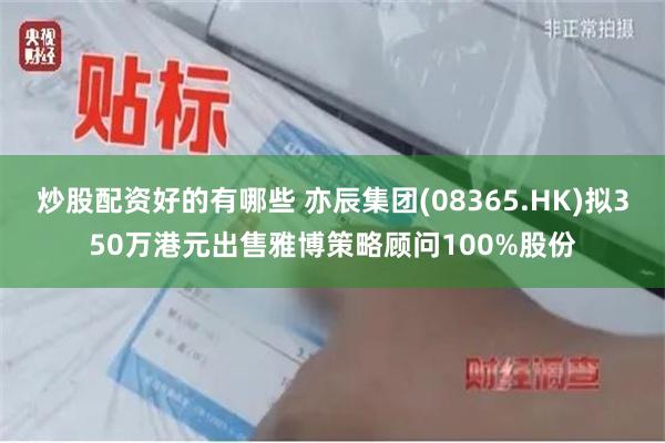 炒股配资好的有哪些 亦辰集团(08365.HK)拟350万港元出售雅博策略顾问100%股份