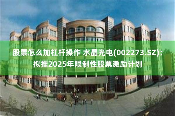 股票怎么加杠杆操作 水晶光电(002273.SZ)：拟推2025年限制性股票激励计划