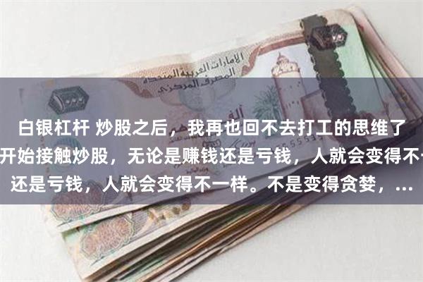 白银杠杆 炒股之后，我再也回不去打工的思维了你有没有发现，只要你开始接触炒股，无论是赚钱还是亏钱，人就会变得不一样。不是变得贪婪，...