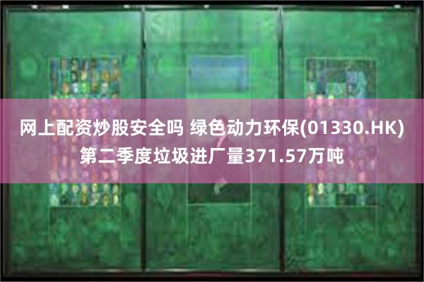 网上配资炒股安全吗 绿色动力环保(01330.HK)第二季度垃圾进厂量371.57万吨