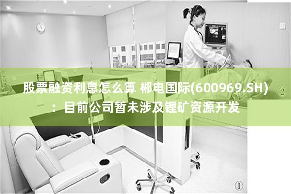 股票融资利息怎么算 郴电国际(600969.SH)：目前公司暂未涉及锂矿资源开发