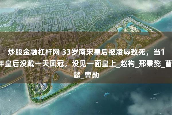 炒股金融杠杆网 33岁南宋皇后被凌辱致死，当16年皇后没戴一天凤冠，没见一面皇上_赵构_邢秉懿_曹勋