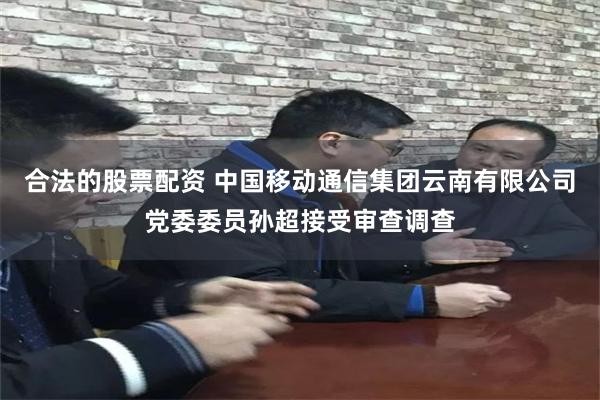 合法的股票配资 中国移动通信集团云南有限公司党委委员孙超接受审查调查