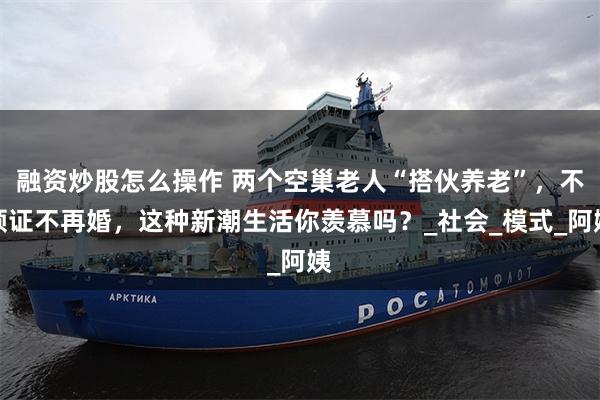 融资炒股怎么操作 两个空巢老人“搭伙养老”，不领证不再婚，这种新潮生活你羡慕吗？_社会_模式_阿姨