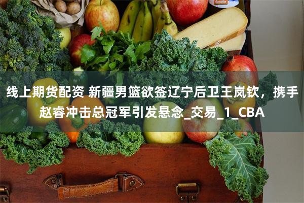 线上期货配资 新疆男篮欲签辽宁后卫王岚钦，携手赵睿冲击总冠军引发悬念_交易_1_CBA