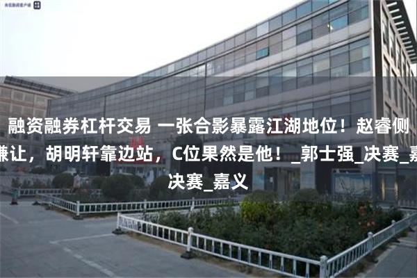融资融券杠杆交易 一张合影暴露江湖地位！赵睿侧身谦让，胡明轩靠边站，C位果然是他！_郭士强_决赛_嘉义