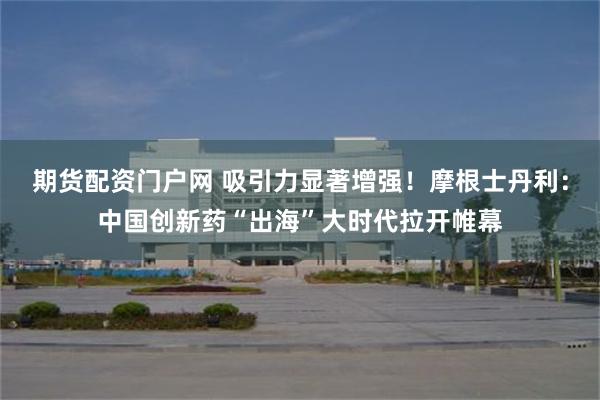 期货配资门户网 吸引力显著增强！摩根士丹利：中国创新药“出海”大时代拉开帷幕