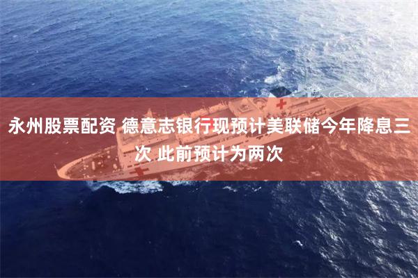 永州股票配资 德意志银行现预计美联储今年降息三次 此前预计为两次