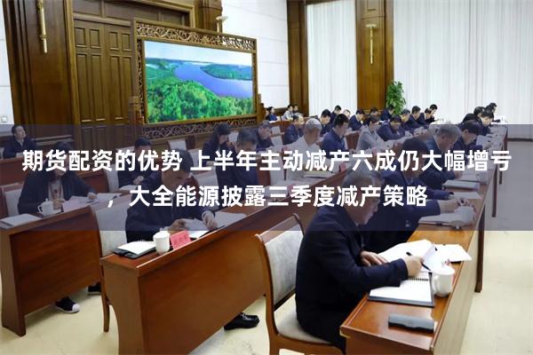 期货配资的优势 上半年主动减产六成仍大幅增亏，大全能源披露三季度减产策略