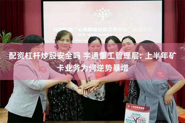 配资杠杆炒股安全吗 宇通重工管理层: 上半年矿卡业务为何逆势暴增