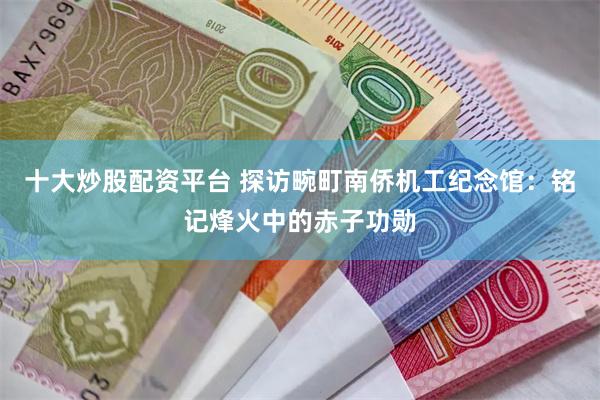 十大炒股配资平台 探访畹町南侨机工纪念馆：铭记烽火中的赤子功勋