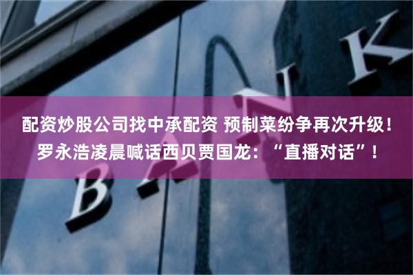 配资炒股公司找中承配资 预制菜纷争再次升级！罗永浩凌晨喊话西贝贾国龙：“直播对话”！